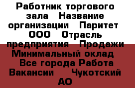 Работник торгового зала › Название организации ­ Паритет, ООО › Отрасль предприятия ­ Продажи › Минимальный оклад ­ 1 - Все города Работа » Вакансии   . Чукотский АО